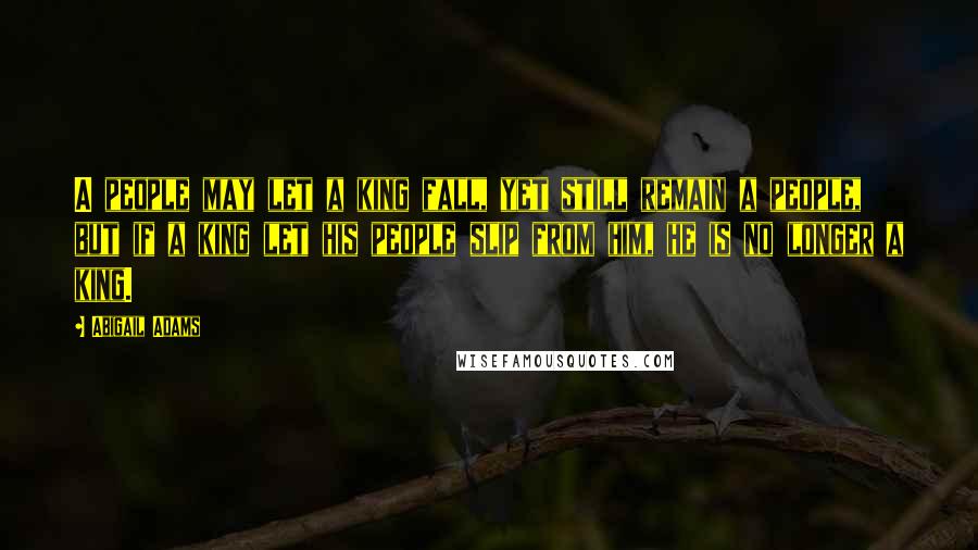 Abigail Adams Quotes: A people may let a king fall, yet still remain a people, but if a king let his people slip from him, he is no longer a king.