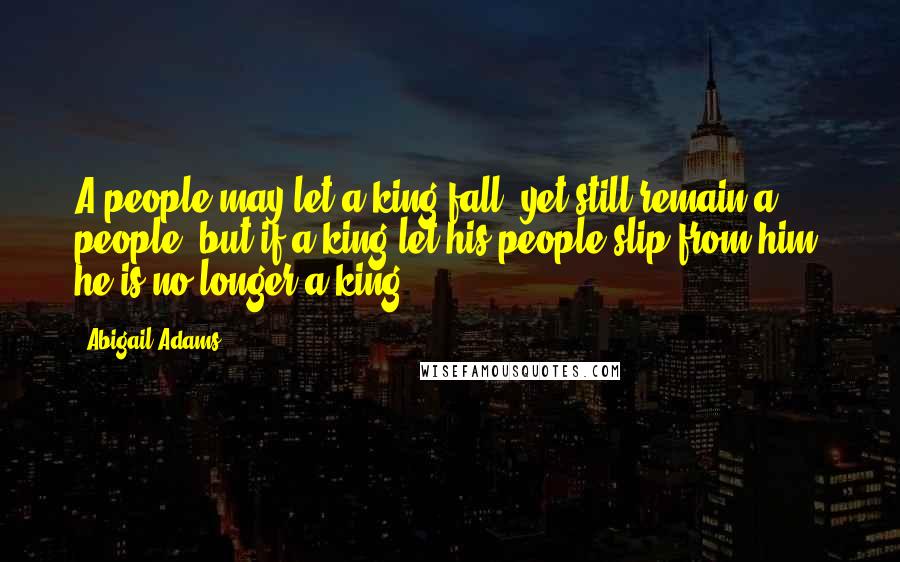 Abigail Adams Quotes: A people may let a king fall, yet still remain a people, but if a king let his people slip from him, he is no longer a king.