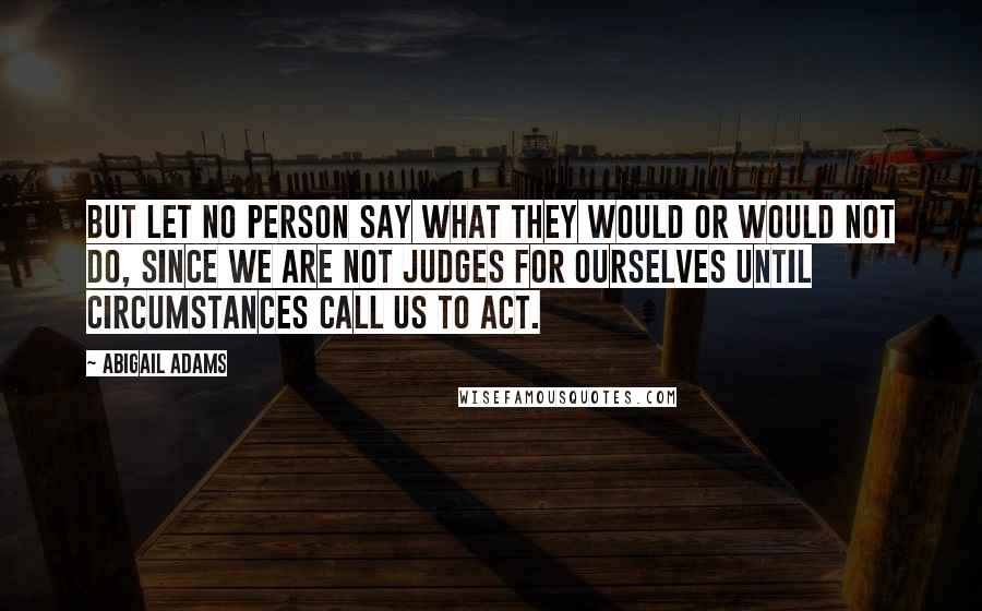 Abigail Adams Quotes: But let no person say what they would or would not do, since we are not judges for ourselves until circumstances call us to act.