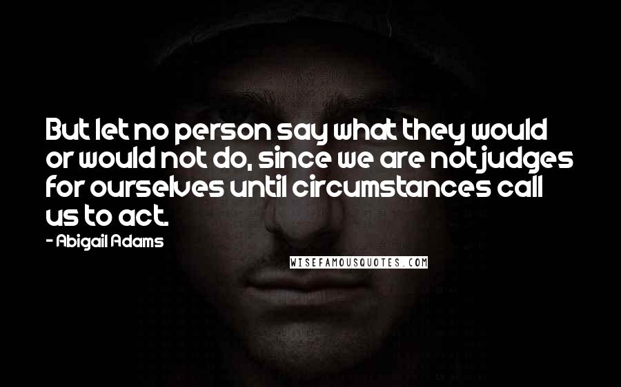 Abigail Adams Quotes: But let no person say what they would or would not do, since we are not judges for ourselves until circumstances call us to act.