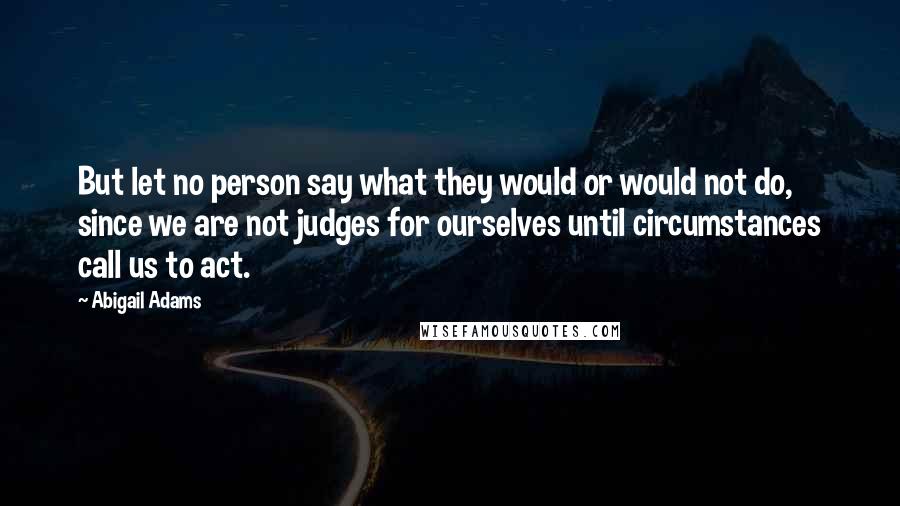 Abigail Adams Quotes: But let no person say what they would or would not do, since we are not judges for ourselves until circumstances call us to act.