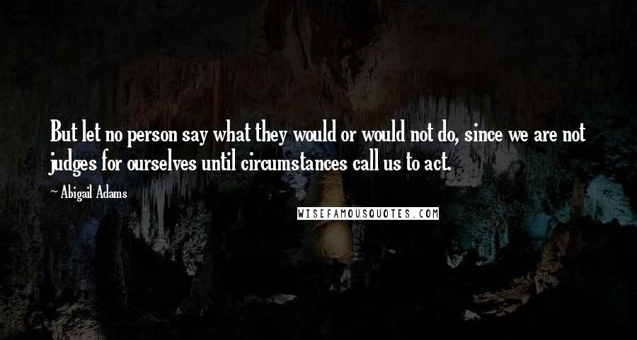 Abigail Adams Quotes: But let no person say what they would or would not do, since we are not judges for ourselves until circumstances call us to act.