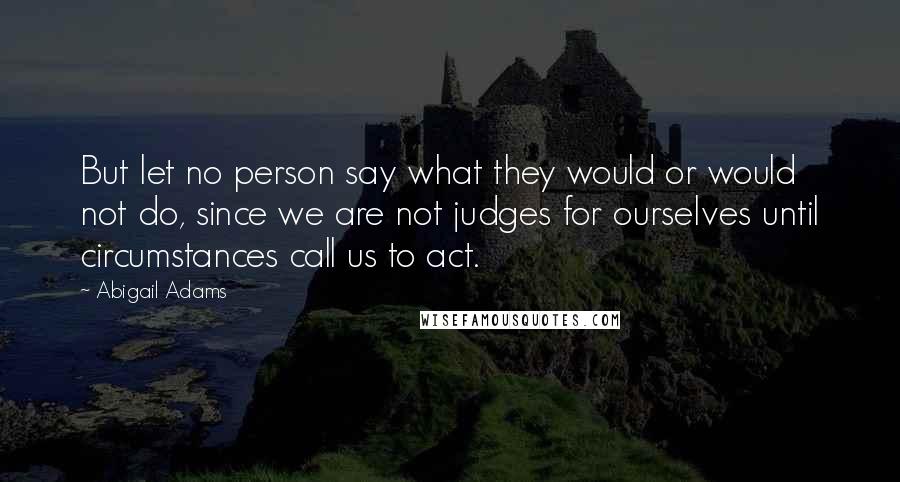 Abigail Adams Quotes: But let no person say what they would or would not do, since we are not judges for ourselves until circumstances call us to act.