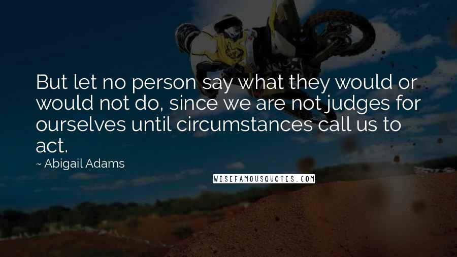 Abigail Adams Quotes: But let no person say what they would or would not do, since we are not judges for ourselves until circumstances call us to act.