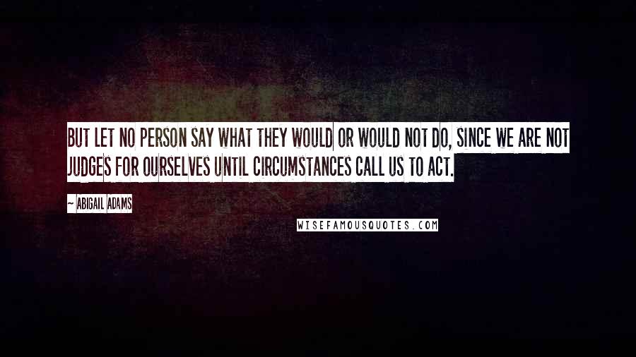 Abigail Adams Quotes: But let no person say what they would or would not do, since we are not judges for ourselves until circumstances call us to act.