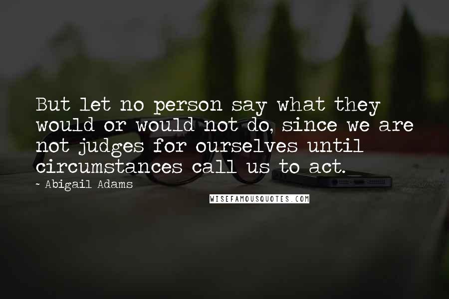 Abigail Adams Quotes: But let no person say what they would or would not do, since we are not judges for ourselves until circumstances call us to act.