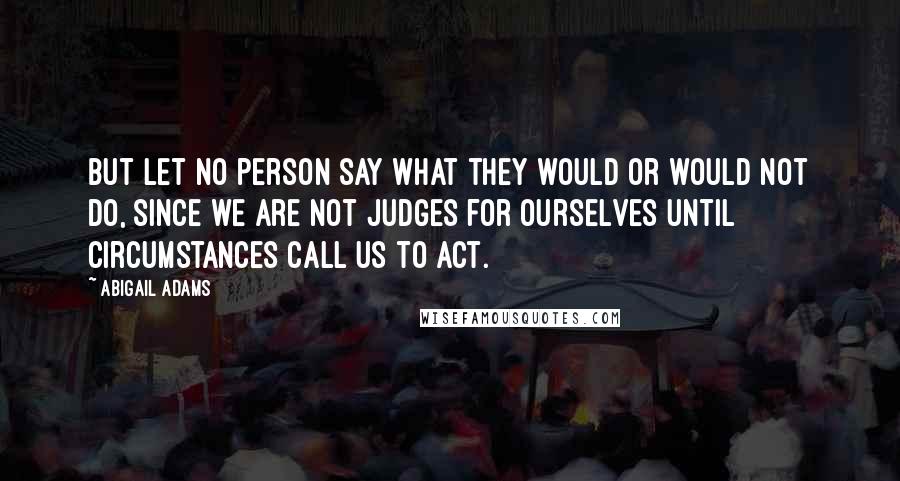 Abigail Adams Quotes: But let no person say what they would or would not do, since we are not judges for ourselves until circumstances call us to act.