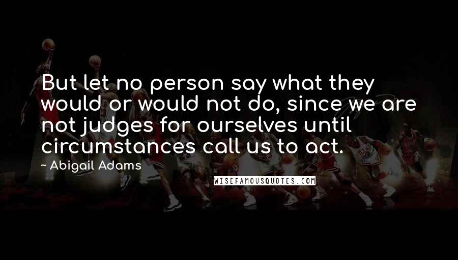 Abigail Adams Quotes: But let no person say what they would or would not do, since we are not judges for ourselves until circumstances call us to act.