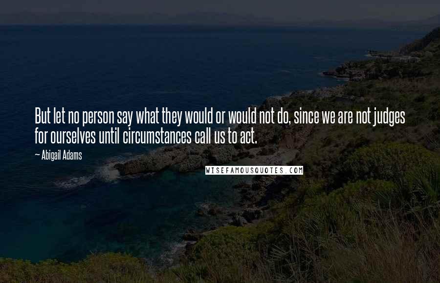 Abigail Adams Quotes: But let no person say what they would or would not do, since we are not judges for ourselves until circumstances call us to act.