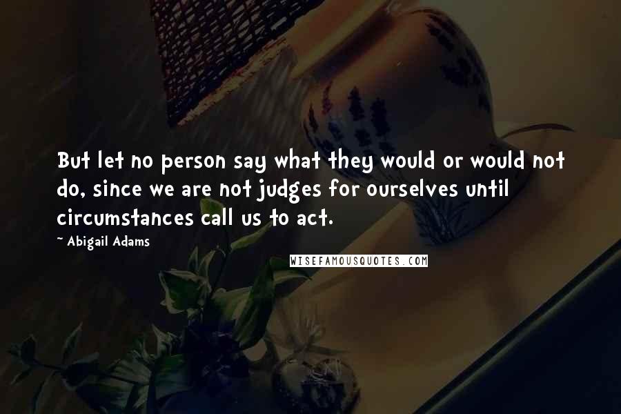 Abigail Adams Quotes: But let no person say what they would or would not do, since we are not judges for ourselves until circumstances call us to act.