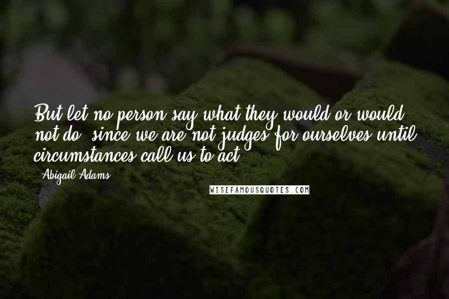 Abigail Adams Quotes: But let no person say what they would or would not do, since we are not judges for ourselves until circumstances call us to act.