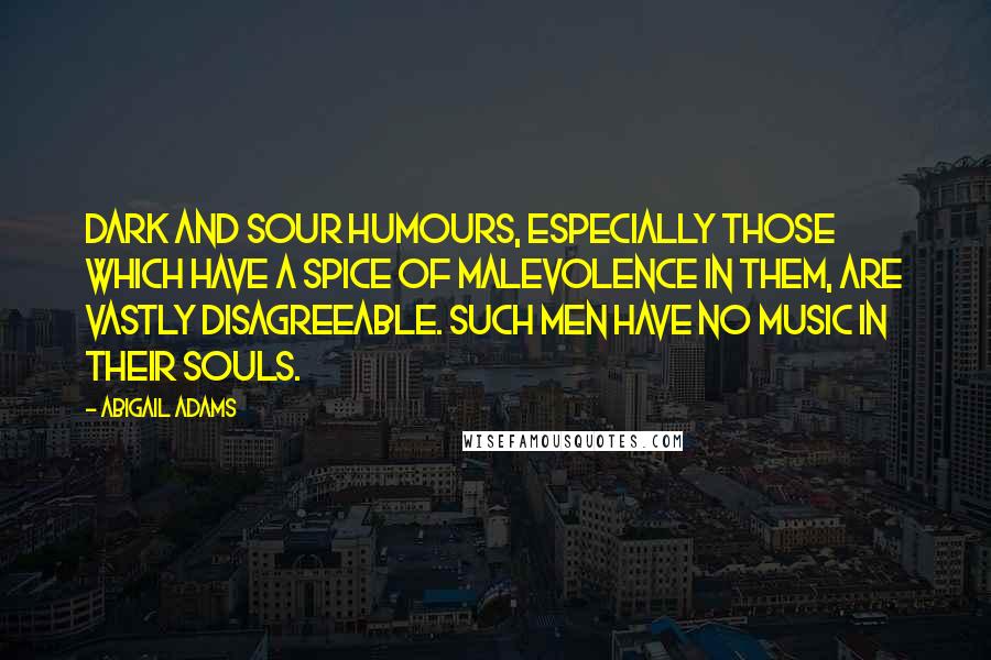 Abigail Adams Quotes: Dark and sour humours, especially those which have a spice of malevolence in them, are vastly disagreeable. Such men have no music in their souls.