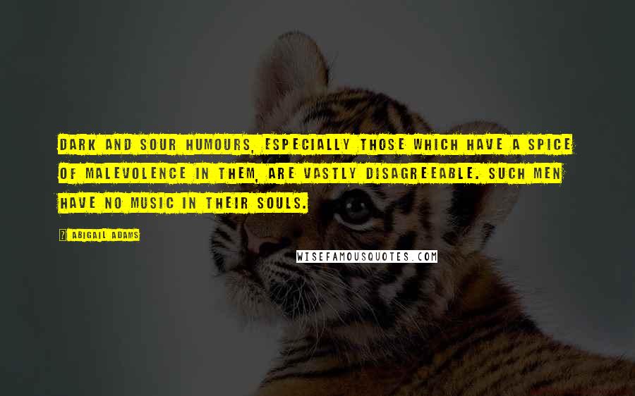 Abigail Adams Quotes: Dark and sour humours, especially those which have a spice of malevolence in them, are vastly disagreeable. Such men have no music in their souls.