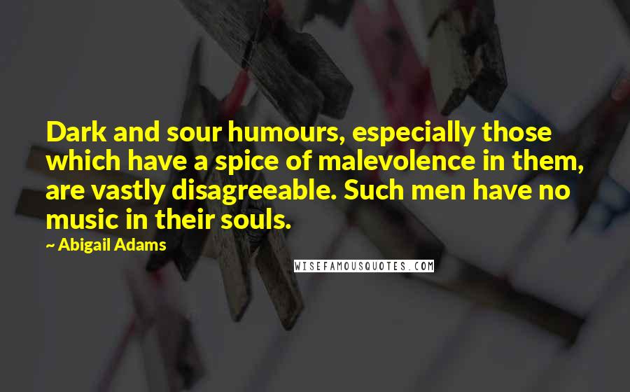 Abigail Adams Quotes: Dark and sour humours, especially those which have a spice of malevolence in them, are vastly disagreeable. Such men have no music in their souls.
