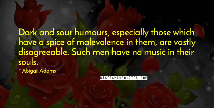 Abigail Adams Quotes: Dark and sour humours, especially those which have a spice of malevolence in them, are vastly disagreeable. Such men have no music in their souls.