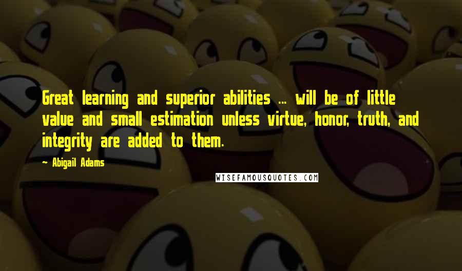 Abigail Adams Quotes: Great learning and superior abilities ... will be of little value and small estimation unless virtue, honor, truth, and integrity are added to them.