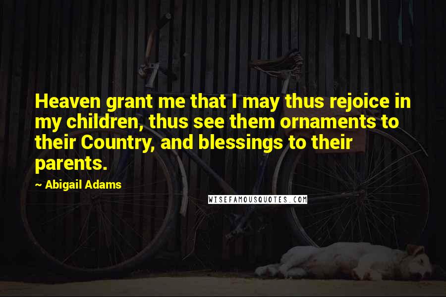 Abigail Adams Quotes: Heaven grant me that I may thus rejoice in my children, thus see them ornaments to their Country, and blessings to their parents.