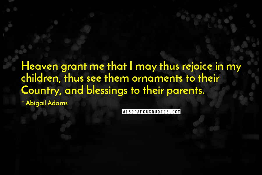 Abigail Adams Quotes: Heaven grant me that I may thus rejoice in my children, thus see them ornaments to their Country, and blessings to their parents.