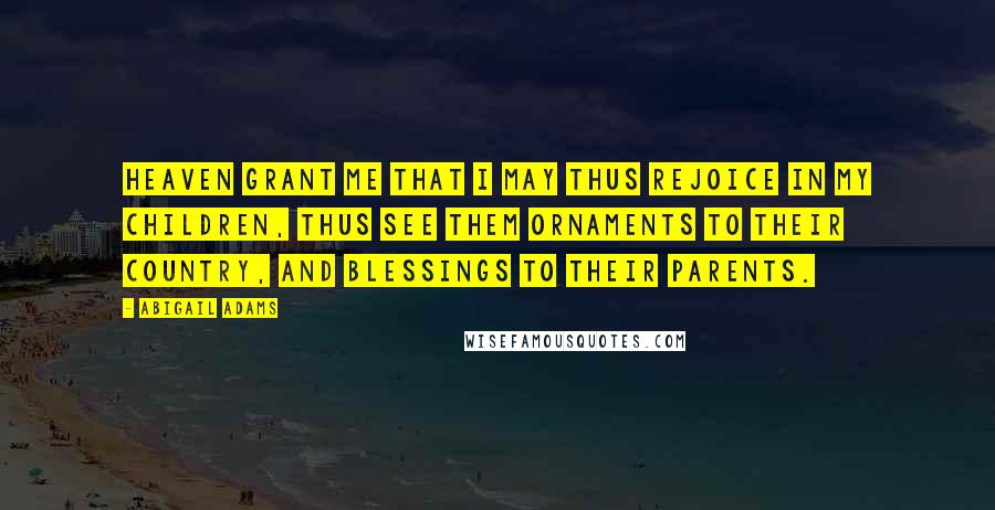 Abigail Adams Quotes: Heaven grant me that I may thus rejoice in my children, thus see them ornaments to their Country, and blessings to their parents.