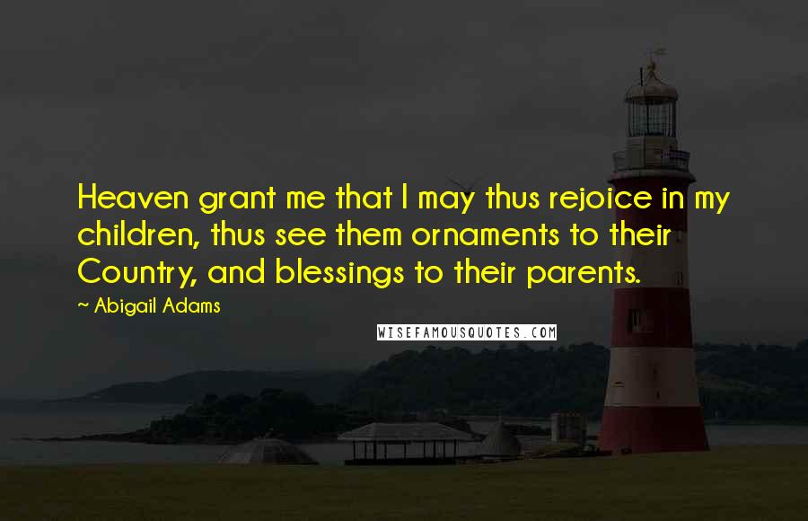 Abigail Adams Quotes: Heaven grant me that I may thus rejoice in my children, thus see them ornaments to their Country, and blessings to their parents.