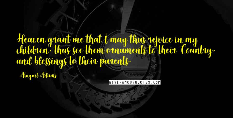 Abigail Adams Quotes: Heaven grant me that I may thus rejoice in my children, thus see them ornaments to their Country, and blessings to their parents.