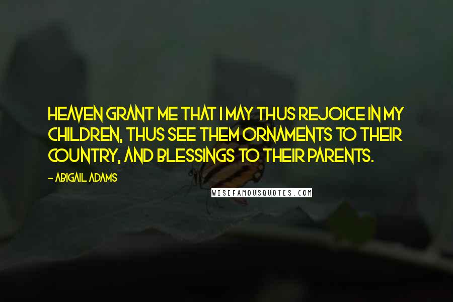 Abigail Adams Quotes: Heaven grant me that I may thus rejoice in my children, thus see them ornaments to their Country, and blessings to their parents.