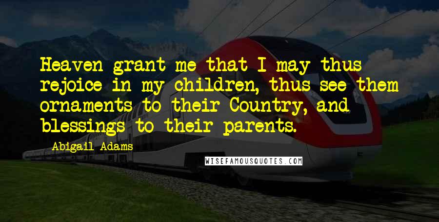 Abigail Adams Quotes: Heaven grant me that I may thus rejoice in my children, thus see them ornaments to their Country, and blessings to their parents.