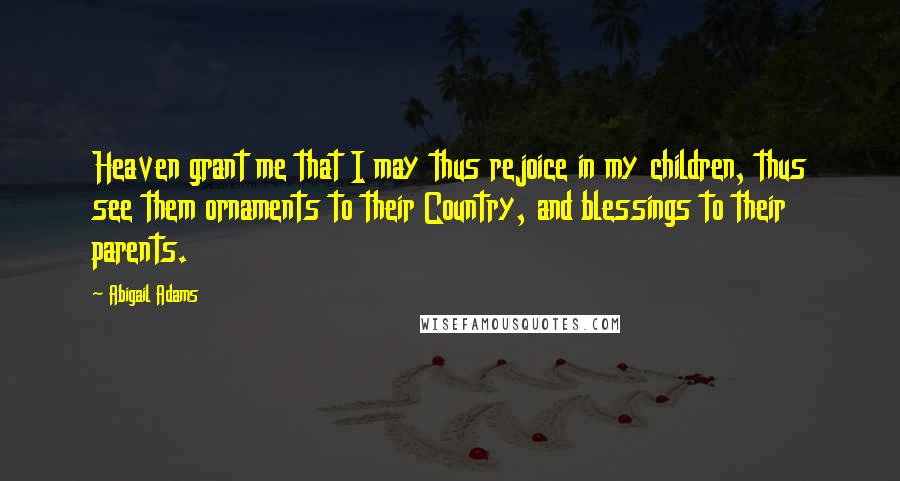 Abigail Adams Quotes: Heaven grant me that I may thus rejoice in my children, thus see them ornaments to their Country, and blessings to their parents.