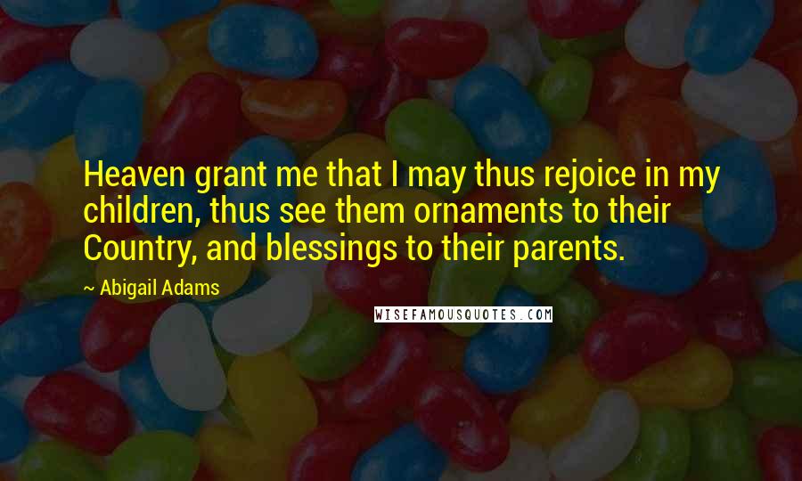 Abigail Adams Quotes: Heaven grant me that I may thus rejoice in my children, thus see them ornaments to their Country, and blessings to their parents.