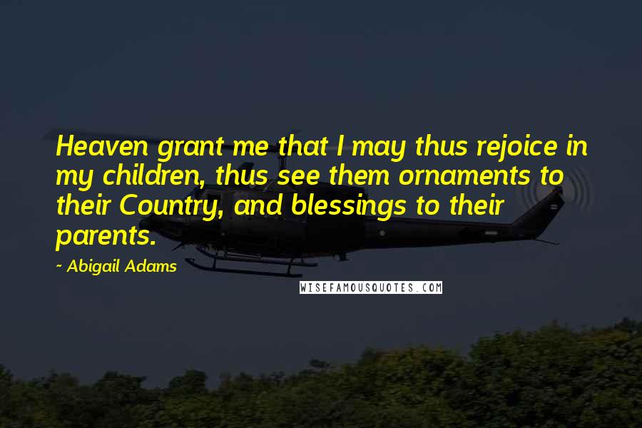 Abigail Adams Quotes: Heaven grant me that I may thus rejoice in my children, thus see them ornaments to their Country, and blessings to their parents.