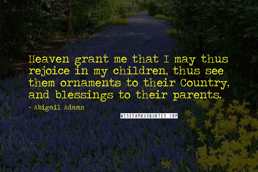 Abigail Adams Quotes: Heaven grant me that I may thus rejoice in my children, thus see them ornaments to their Country, and blessings to their parents.