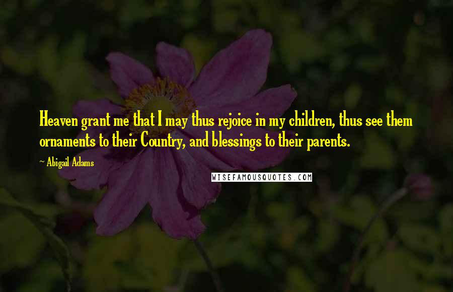 Abigail Adams Quotes: Heaven grant me that I may thus rejoice in my children, thus see them ornaments to their Country, and blessings to their parents.