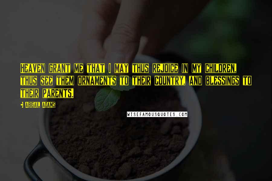 Abigail Adams Quotes: Heaven grant me that I may thus rejoice in my children, thus see them ornaments to their Country, and blessings to their parents.