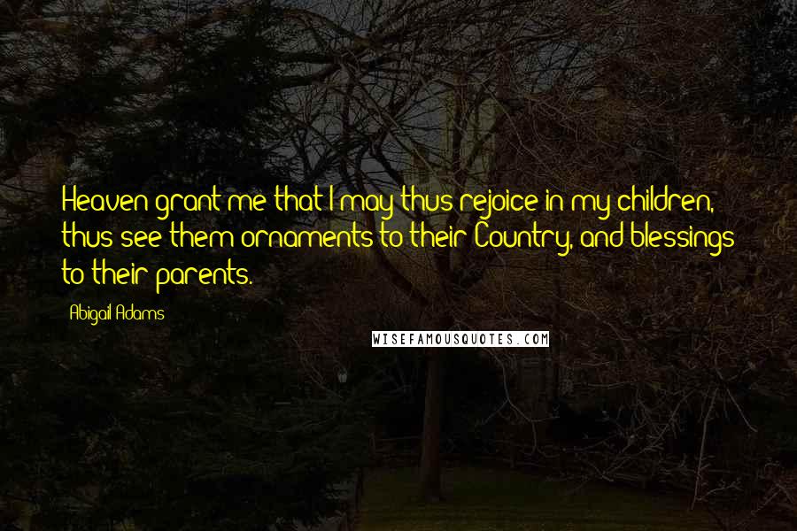 Abigail Adams Quotes: Heaven grant me that I may thus rejoice in my children, thus see them ornaments to their Country, and blessings to their parents.