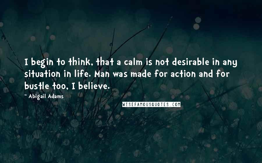 Abigail Adams Quotes: I begin to think, that a calm is not desirable in any situation in life. Man was made for action and for bustle too, I believe.