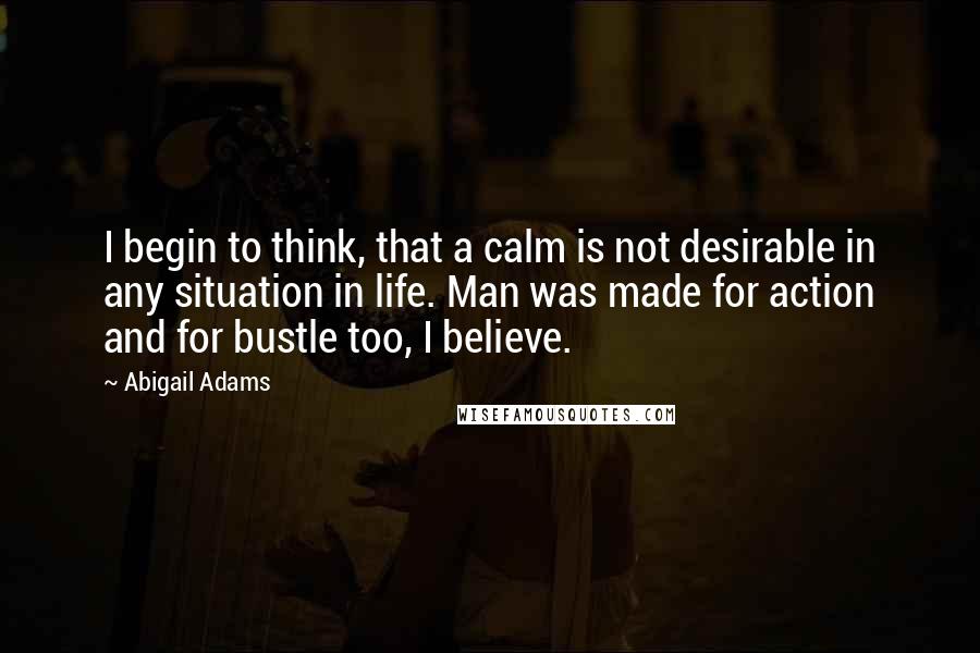 Abigail Adams Quotes: I begin to think, that a calm is not desirable in any situation in life. Man was made for action and for bustle too, I believe.