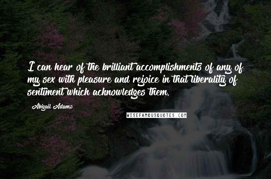 Abigail Adams Quotes: I can hear of the brilliant accomplishments of any of my sex with pleasure and rejoice in that liberality of sentiment which acknowledges them.