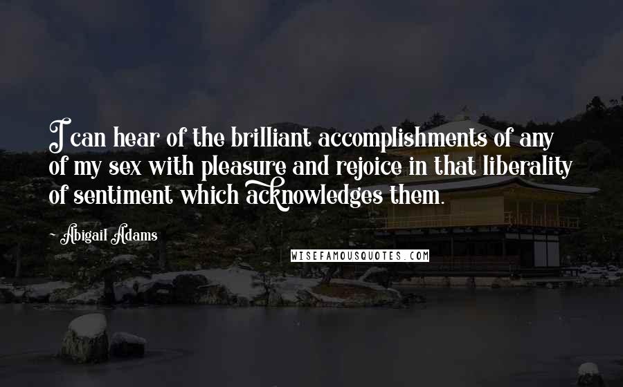 Abigail Adams Quotes: I can hear of the brilliant accomplishments of any of my sex with pleasure and rejoice in that liberality of sentiment which acknowledges them.