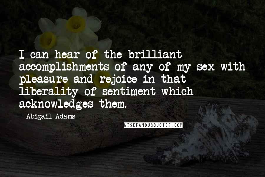Abigail Adams Quotes: I can hear of the brilliant accomplishments of any of my sex with pleasure and rejoice in that liberality of sentiment which acknowledges them.