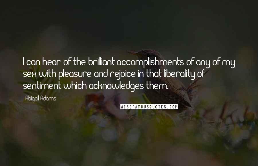 Abigail Adams Quotes: I can hear of the brilliant accomplishments of any of my sex with pleasure and rejoice in that liberality of sentiment which acknowledges them.