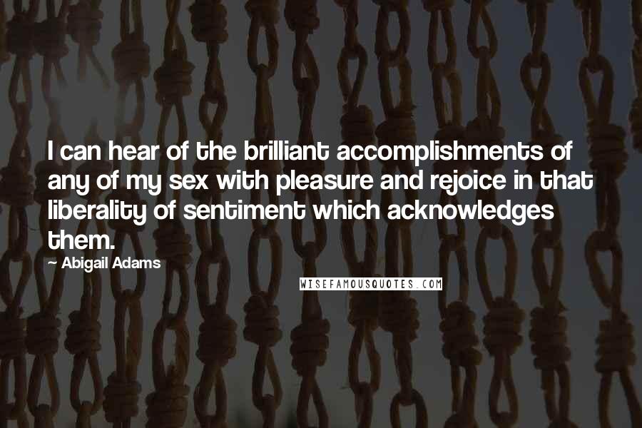 Abigail Adams Quotes: I can hear of the brilliant accomplishments of any of my sex with pleasure and rejoice in that liberality of sentiment which acknowledges them.