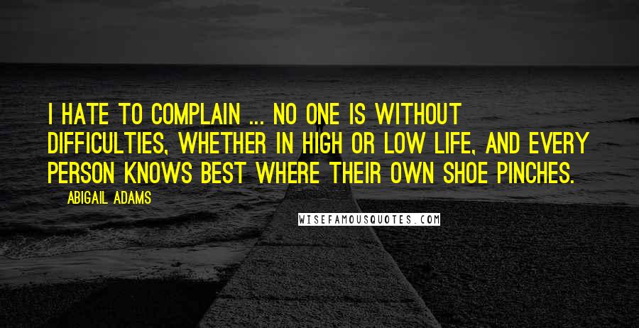 Abigail Adams Quotes: I hate to complain ... No one is without difficulties, whether in high or low life, and every person knows best where their own shoe pinches.