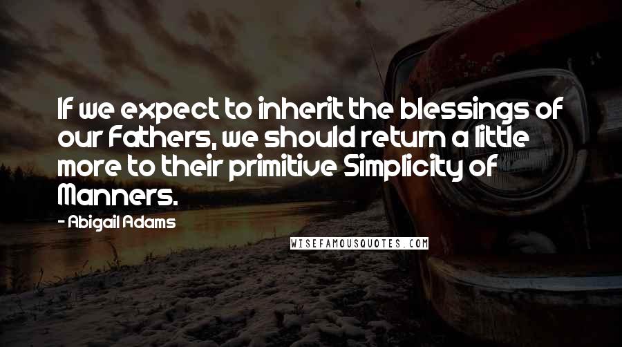 Abigail Adams Quotes: If we expect to inherit the blessings of our Fathers, we should return a little more to their primitive Simplicity of Manners.