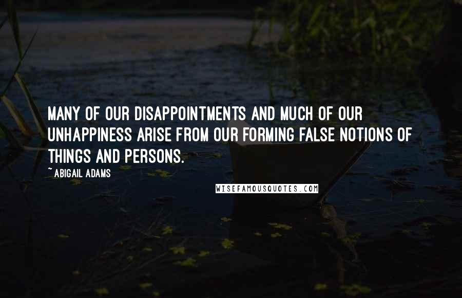 Abigail Adams Quotes: Many of our disappointments and much of our unhappiness arise from our forming false notions of things and persons.