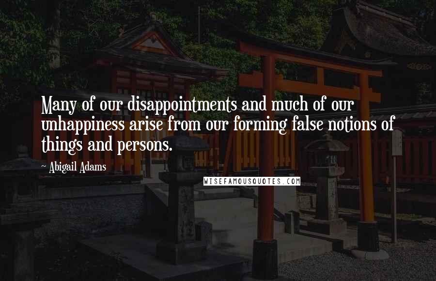 Abigail Adams Quotes: Many of our disappointments and much of our unhappiness arise from our forming false notions of things and persons.