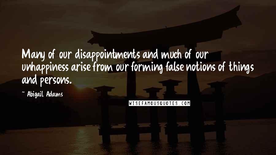 Abigail Adams Quotes: Many of our disappointments and much of our unhappiness arise from our forming false notions of things and persons.