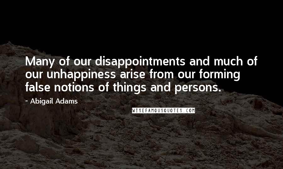 Abigail Adams Quotes: Many of our disappointments and much of our unhappiness arise from our forming false notions of things and persons.