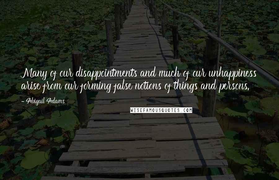 Abigail Adams Quotes: Many of our disappointments and much of our unhappiness arise from our forming false notions of things and persons.