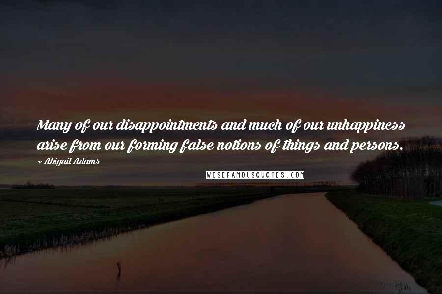 Abigail Adams Quotes: Many of our disappointments and much of our unhappiness arise from our forming false notions of things and persons.