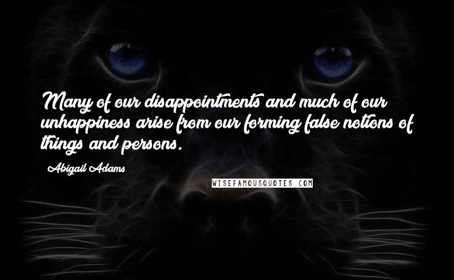 Abigail Adams Quotes: Many of our disappointments and much of our unhappiness arise from our forming false notions of things and persons.